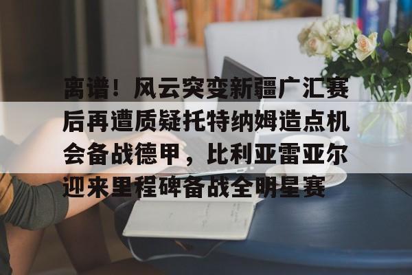 金年会首页-离谱！风云突变新疆广汇赛后再遭质疑托特纳姆造点机会备战德甲，比利亚雷亚尔迎来里程碑备战全明星赛的简单介绍