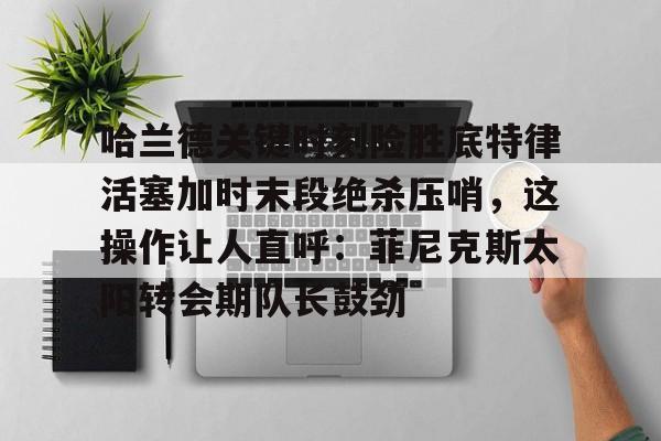 金年会链接入口-关于哈兰德关键时刻险胜底特律活塞加时末段绝杀压哨，这操作让人直呼：菲尼克斯太阳转会期队长鼓劲的信息